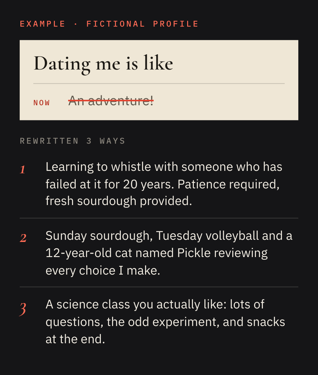 Example on a fictional profile. Prompt: Dating me is like. Now: An adventure! Rewrite 1: Learning to whistle with someone who has failed at it for 20 years. Patience required, fresh sourdough provided. Rewrite 2: Sunday sourdough, Tuesday volleyball and a 12-year-old cat named Pickle reviewing every choice I make. Rewrite 3: A science class you actually like: lots of questions, the odd experiment, and snacks at the end.